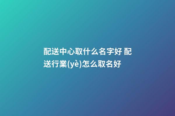 配送中心取什么名字好 配送行業(yè)怎么取名好-第1張-公司起名-玄機(jī)派